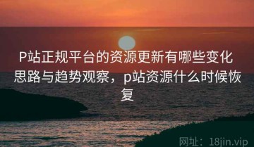 P站正规平台的资源更新有哪些变化 思路与趋势观察，p站资源什么时候恢复