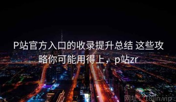 P站官方入口的收录提升总结 这些攻略你可能用得上，p站zr