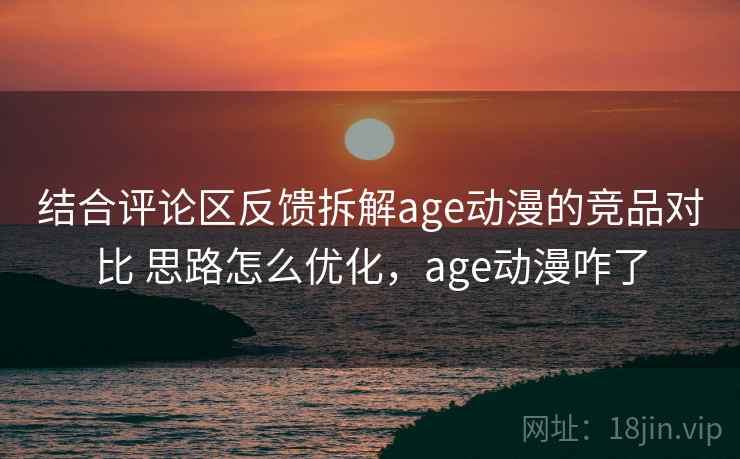 结合评论区反馈拆解age动漫的竞品对比 思路怎么优化，age动漫咋了