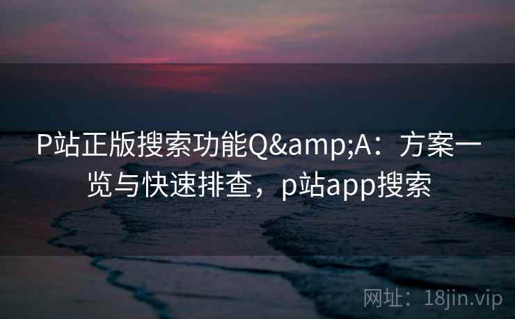 P站正版搜索功能Q&A：方案一览与快速排查，p站app搜索