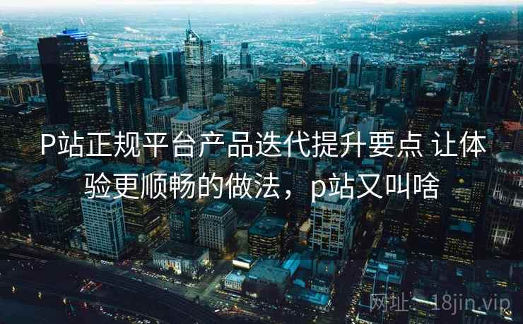 P站正规平台产品迭代提升要点 让体验更顺畅的做法，p站又叫啥