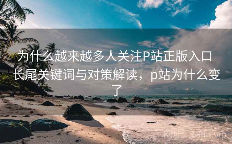 为什么越来越多人关注P站正版入口 长尾关键词与对策解读，p站为什么变了