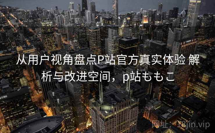 从用户视角盘点P站官方真实体验 解析与改进空间，p站ももこ