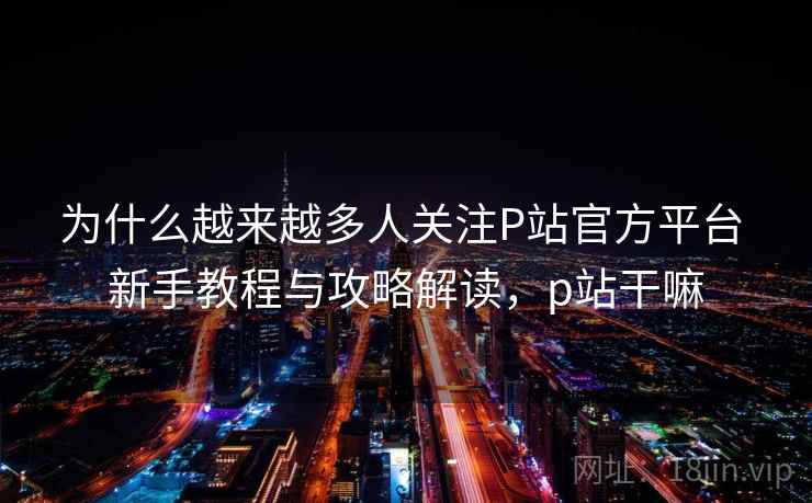 为什么越来越多人关注P站官方平台 新手教程与攻略解读，p站干嘛