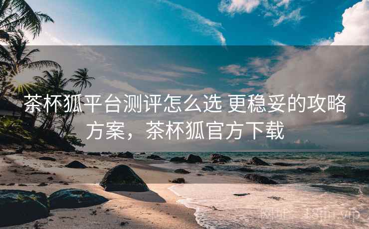 茶杯狐平台测评怎么选 更稳妥的攻略方案，茶杯狐官方下载