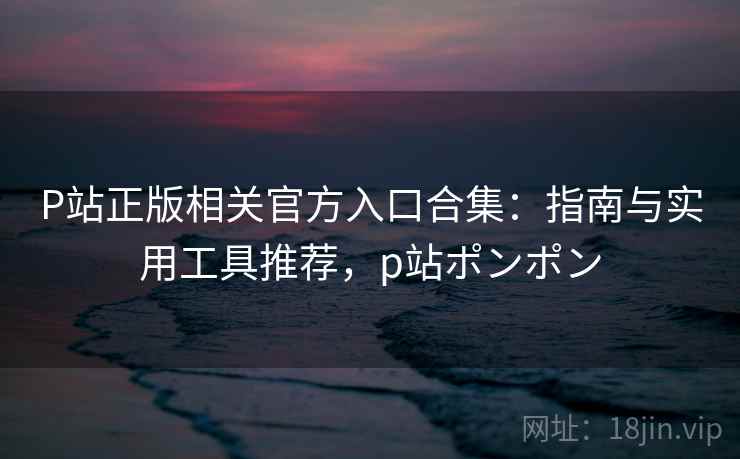 P站正版相关官方入口合集：指南与实用工具推荐，p站ポンポン