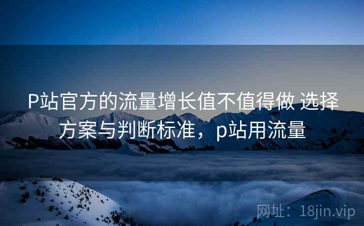 P站官方的流量增长值不值得做 选择方案与判断标准，p站用流量