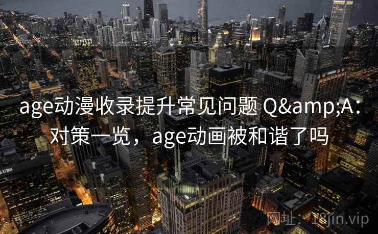 age动漫收录提升常见问题 Q&A：对策一览，age动画被和谐了吗