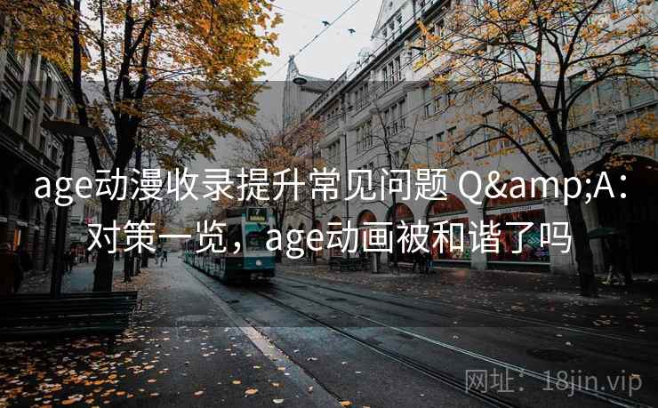 age动漫收录提升常见问题 Q&A：对策一览，age动画被和谐了吗