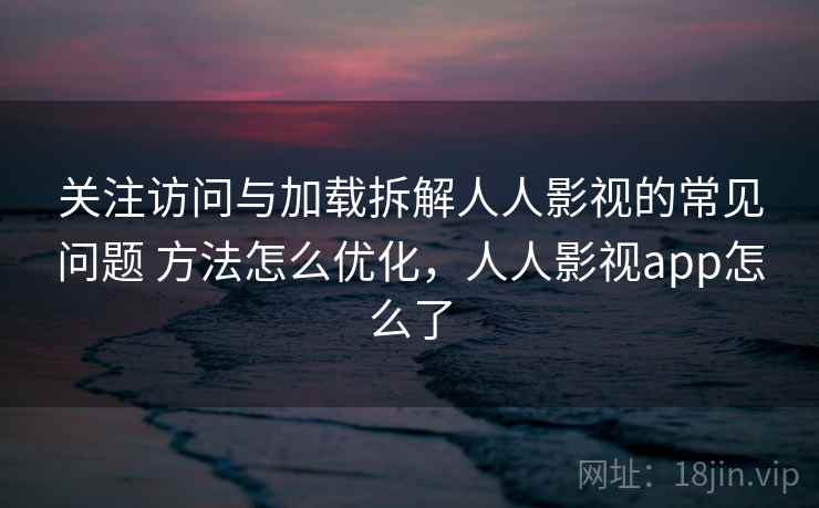 关注访问与加载拆解人人影视的常见问题 方法怎么优化，人人影视app怎么了