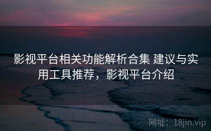 影视平台相关功能解析合集 建议与实用工具推荐，影视平台介绍