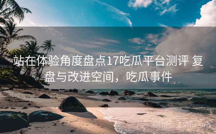 站在体验角度盘点17吃瓜平台测评 复盘与改进空间，吃瓜事件