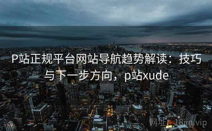 P站正规平台网站导航趋势解读：技巧与下一步方向，p站xude