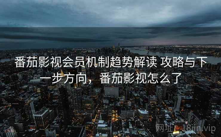 番茄影视会员机制趋势解读 攻略与下一步方向，番茄影视怎么了