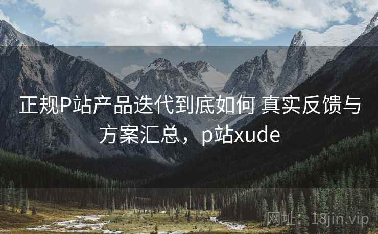 正规P站产品迭代到底如何 真实反馈与方案汇总，p站xude