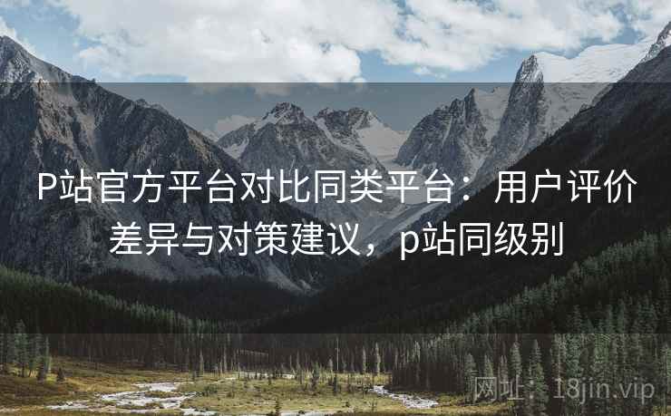 P站官方平台对比同类平台：用户评价差异与对策建议，p站同级别