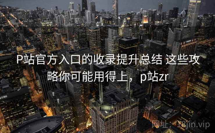 P站官方入口的收录提升总结 这些攻略你可能用得上，p站zr
