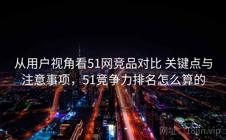 从用户视角看51网竞品对比 关键点与注意事项，51竞争力排名怎么算的