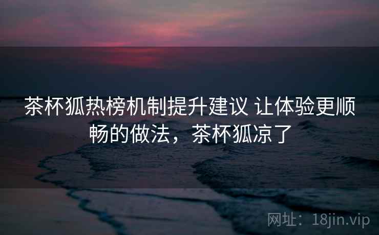 茶杯狐热榜机制提升建议 让体验更顺畅的做法,茶杯狐凉了 茶杯狐热榜机制提升建议 让体验更顺畅的做法,茶杯狐凉了
