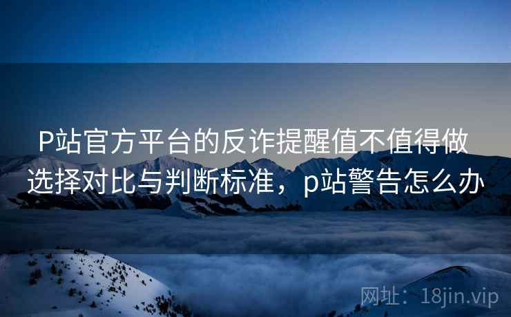 P站官方平台的反诈提醒值不值得做 选择对比与判断标准，p站警告怎么办