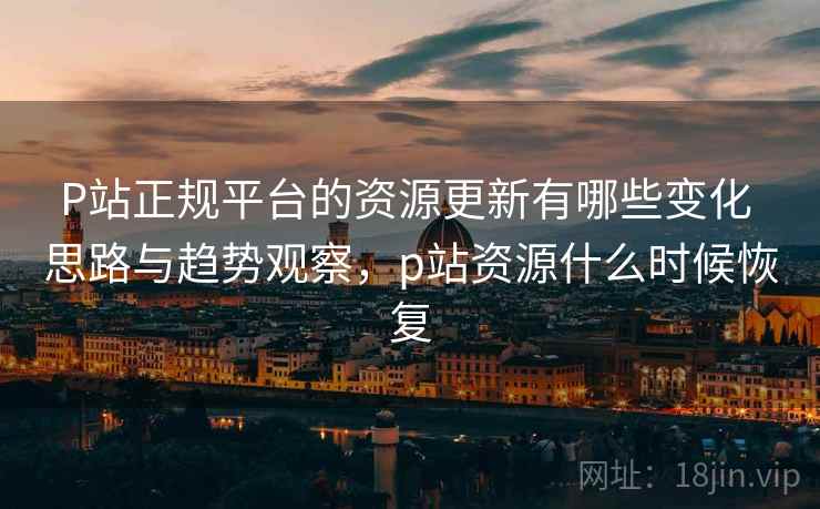 P站正规平台的资源更新有哪些变化 思路与趋势观察，p站资源什么时候恢复
