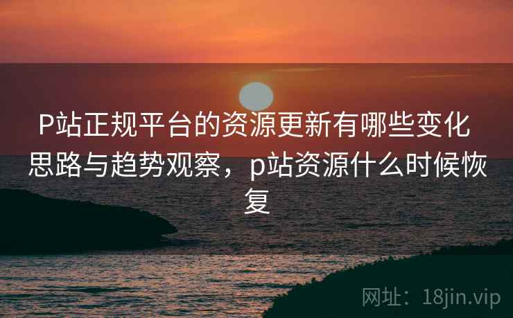 P站正规平台的资源更新有哪些变化 思路与趋势观察，p站资源什么时候恢复