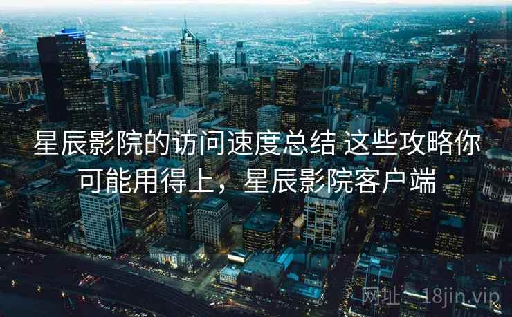 星辰影院的访问速度总结 这些攻略你可能用得上，星辰影院客户端