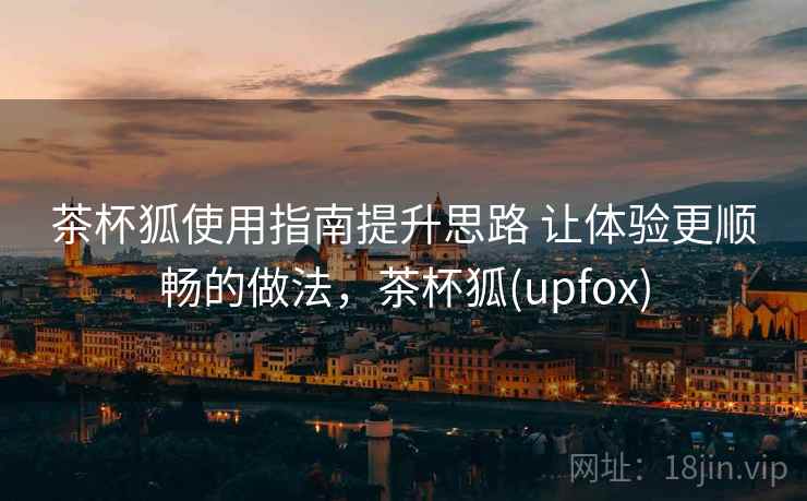 茶杯狐使用指南提升思路 让体验更顺畅的做法，茶杯狐(upfox)