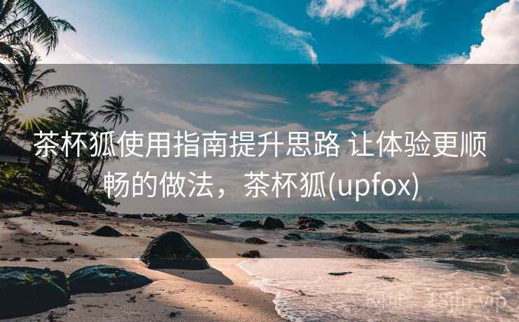 茶杯狐使用指南提升思路 让体验更顺畅的做法，茶杯狐(upfox)