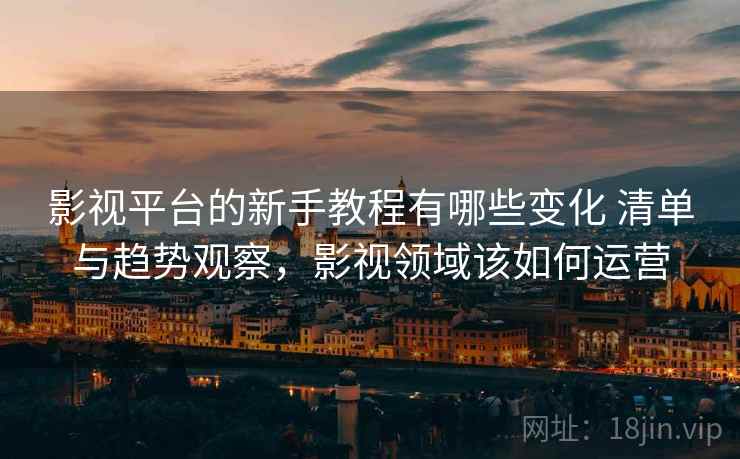 影视平台的新手教程有哪些变化 清单与趋势观察，影视领域该如何运营