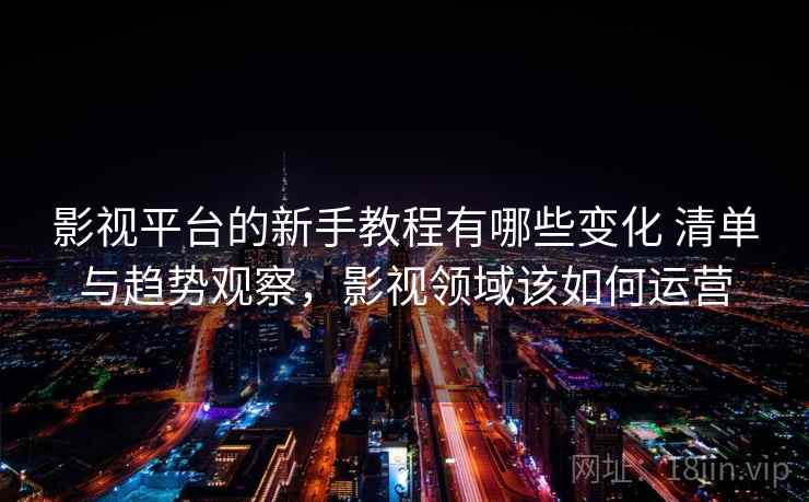 影视平台的新手教程有哪些变化 清单与趋势观察，影视领域该如何运营