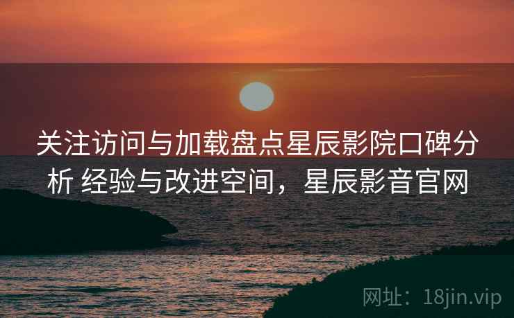 关注访问与加载盘点星辰影院口碑分析 经验与改进空间，星辰影音官网