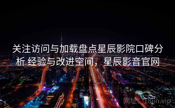 关注访问与加载盘点星辰影院口碑分析 经验与改进空间，星辰影音官网