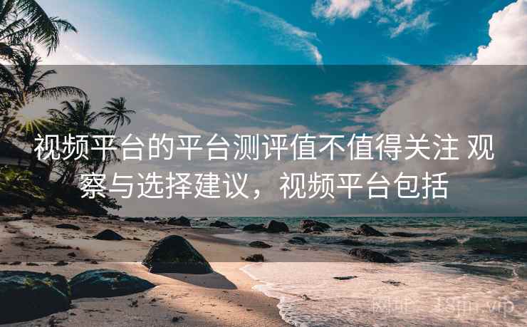 视频平台的平台测评值不值得关注 观察与选择建议，视频平台包括