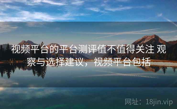 视频平台的平台测评值不值得关注 观察与选择建议，视频平台包括