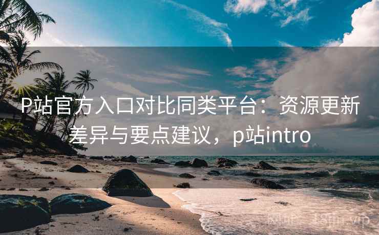 P站官方入口对比同类平台：资源更新差异与要点建议，p站intro