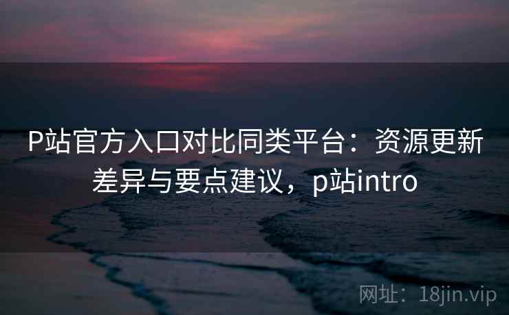 P站官方入口对比同类平台：资源更新差异与要点建议，p站intro