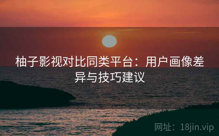 柚子影视对比同类平台：用户画像差异与技巧建议