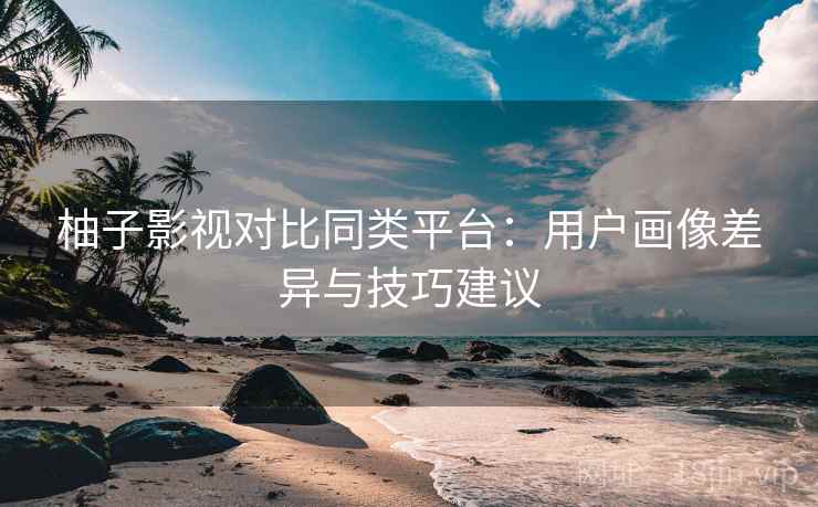 柚子影视对比同类平台：用户画像差异与技巧建议