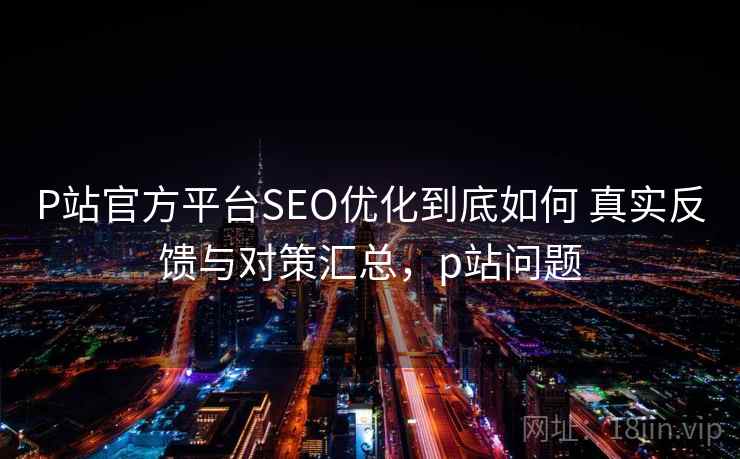 P站官方平台SEO优化到底如何 真实反馈与对策汇总，p站问题