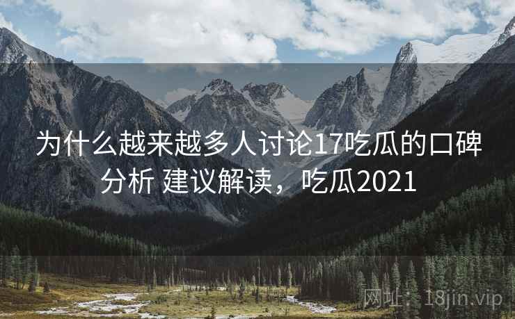 为什么越来越多人讨论17吃瓜的口碑分析 建议解读，吃瓜2021