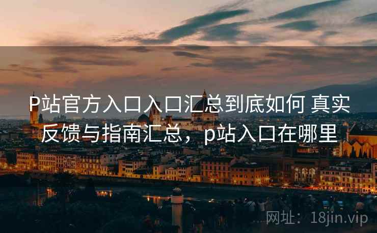 P站官方入口入口汇总到底如何 真实反馈与指南汇总，p站入口在哪里