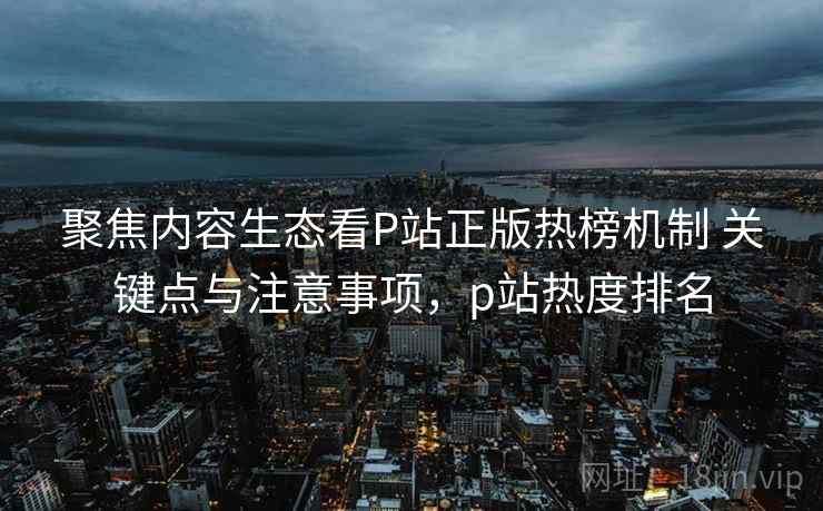 聚焦内容生态看P站正版热榜机制 关键点与注意事项，p站热度排名