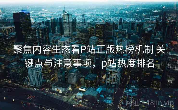 聚焦内容生态看P站正版热榜机制 关键点与注意事项，p站热度排名