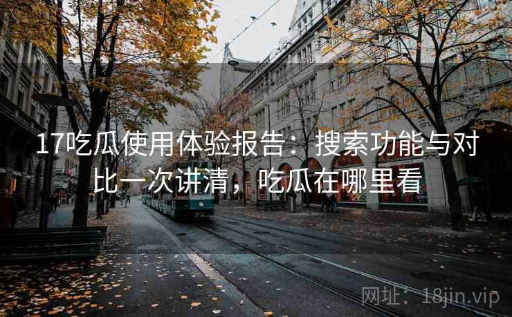 17吃瓜使用体验报告：搜索功能与对比一次讲清，吃瓜在哪里看
