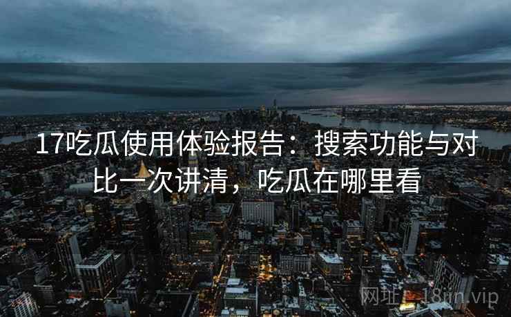 17吃瓜使用体验报告：搜索功能与对比一次讲清，吃瓜在哪里看