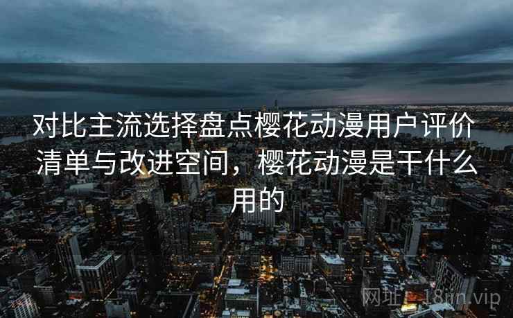 对比主流选择盘点樱花动漫用户评价 清单与改进空间，樱花动漫是干什么用的