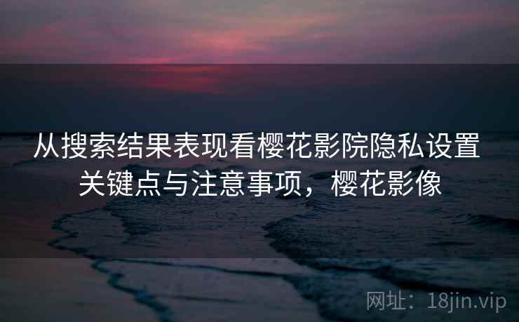 从搜索结果表现看樱花影院隐私设置 关键点与注意事项，樱花影像