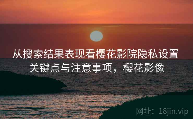 从搜索结果表现看樱花影院隐私设置 关键点与注意事项，樱花影像