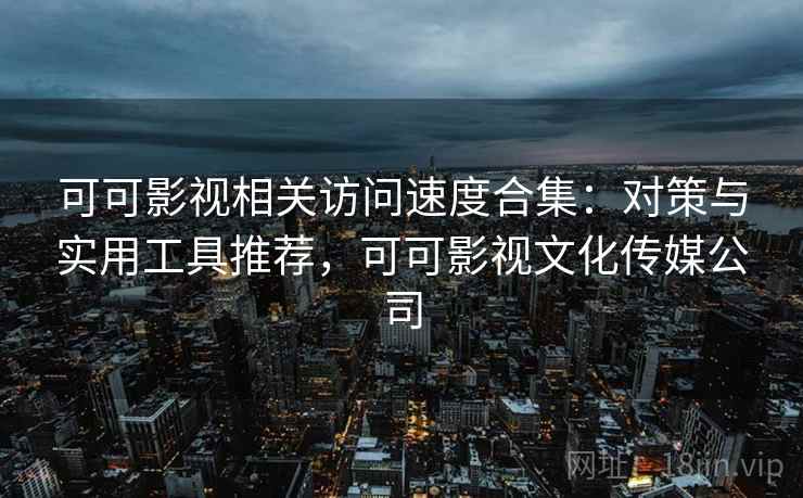 可可影视相关访问速度合集：对策与实用工具推荐，可可影视文化传媒公司